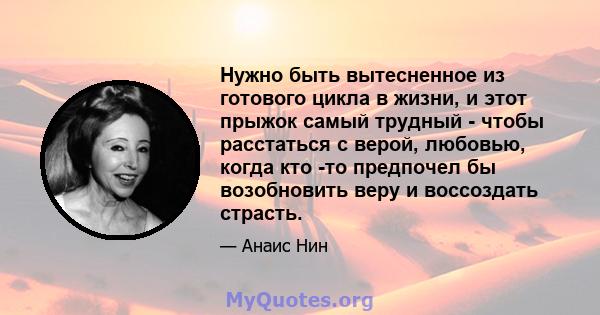 Нужно быть вытесненное из готового цикла в жизни, и этот прыжок самый трудный - чтобы расстаться с верой, любовью, когда кто -то предпочел бы возобновить веру и воссоздать страсть.