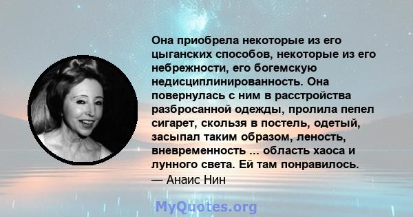 Она приобрела некоторые из его цыганских способов, некоторые из его небрежности, его богемскую недисциплинированность. Она повернулась с ним в расстройства разбросанной одежды, пролила пепел сигарет, скользя в постель,