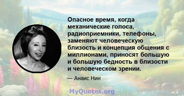 Опасное время, когда механические голоса, радиоприемники, телефоны, заменяют человеческую близость и концепция общения с миллионами, приносят большую и большую бедность в близости и человеческом зрении.