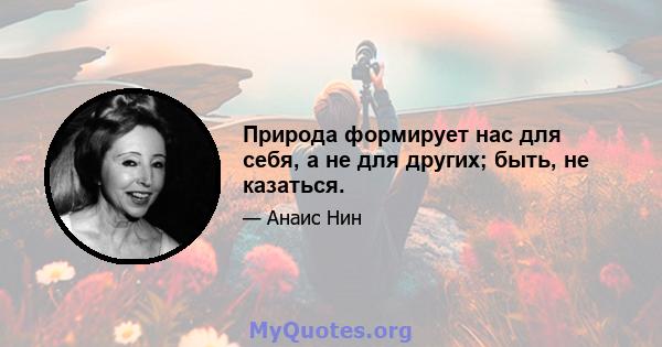 Природа формирует нас для себя, а не для других; быть, не казаться.