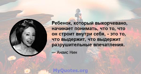 Ребенок, который выкорчевано, начинает понимать, что то, что он строит внутри себя, - это то, что выдержит, что выдержит разрушительные впечатления.