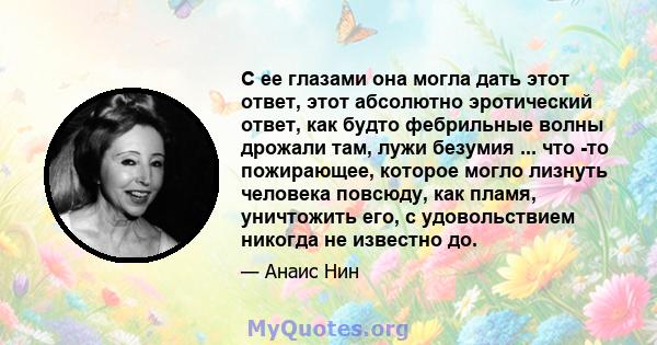 С ее глазами она могла дать этот ответ, этот абсолютно эротический ответ, как будто фебрильные волны дрожали там, лужи безумия ... что -то пожирающее, которое могло лизнуть человека повсюду, как пламя, уничтожить его, с 