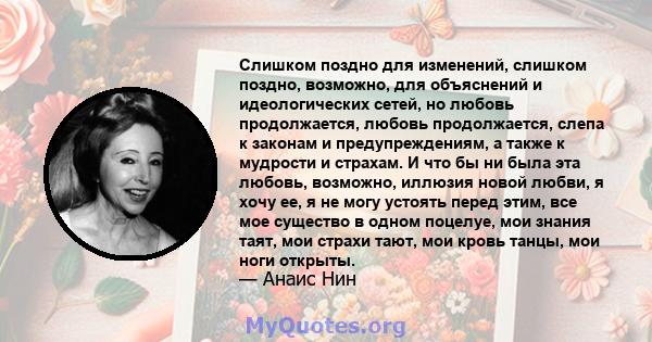 Слишком поздно для изменений, слишком поздно, возможно, для объяснений и идеологических сетей, но любовь продолжается, любовь продолжается, слепа к законам и предупреждениям, а также к мудрости и страхам. И что бы ни