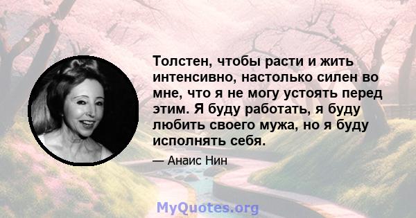 Толстен, чтобы расти и жить интенсивно, настолько силен во мне, что я не могу устоять перед этим. Я буду работать, я буду любить своего мужа, но я буду исполнять себя.