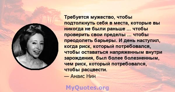 Требуется мужество, чтобы подтолкнуть себя в места, которые вы никогда не были раньше ... чтобы проверить свои пределы ... чтобы преодолеть барьеры. И день наступил, когда риск, который потребовался, чтобы оставаться