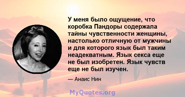 У меня было ощущение, что коробка Пандоры содержала тайны чувственности женщины, настолько отличную от мужчины и для которого язык был таким неадекватным. Язык секса еще не был изобретен. Язык чувств еще не был изучен.