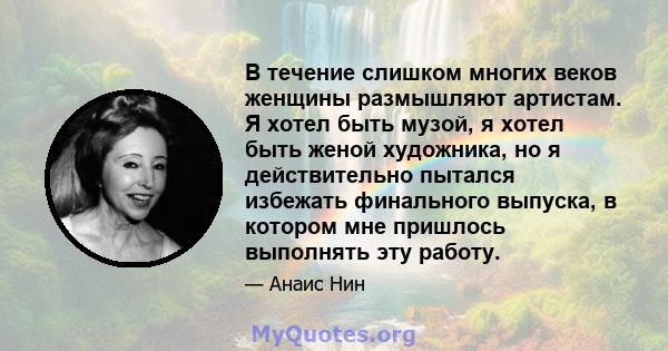 В течение слишком многих веков женщины размышляют артистам. Я хотел быть музой, я хотел быть женой художника, но я действительно пытался избежать финального выпуска, в котором мне пришлось выполнять эту работу.