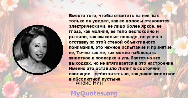 Вместо того, чтобы ответить на нее, как только он увидел, как ее волосы становятся электрическими, ее лицо более яркое, ее глаза, как молния, ее тело беспокойно и рыжало, как скаковые лошади, он ушел в отставку за этой