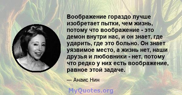 Воображение гораздо лучше изобретает пытки, чем жизнь, потому что воображение - это демон внутри нас, и он знает, где ударить, где это больно. Он знает уязвимое место, а жизнь нет, наши друзья и любовники - нет, потому