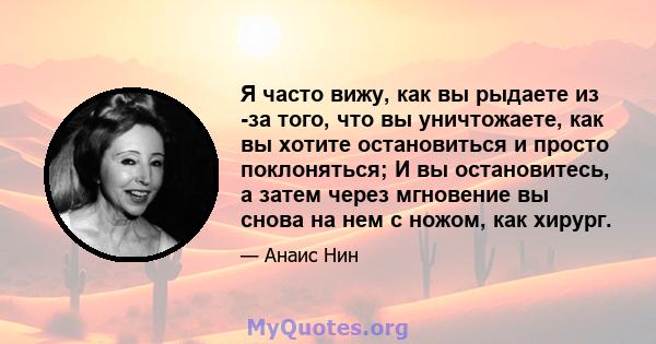 Я часто вижу, как вы рыдаете из -за того, что вы уничтожаете, как вы хотите остановиться и просто поклоняться; И вы остановитесь, а затем через мгновение вы снова на нем с ножом, как хирург.