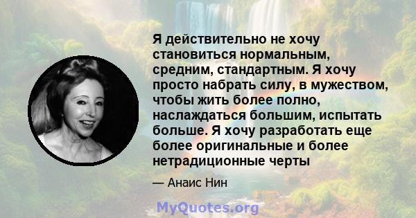 Я действительно не хочу становиться нормальным, средним, стандартным. Я хочу просто набрать силу, в мужеством, чтобы жить более полно, наслаждаться большим, испытать больше. Я хочу разработать еще более оригинальные и