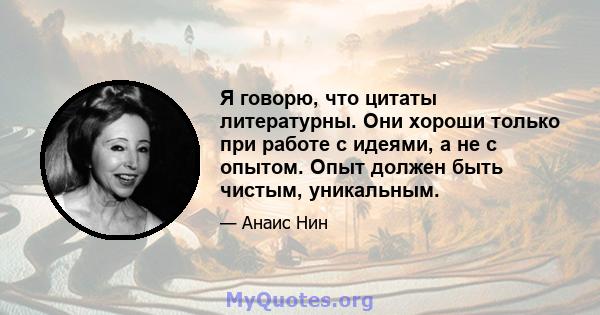 Я говорю, что цитаты литературны. Они хороши только при работе с идеями, а не с опытом. Опыт должен быть чистым, уникальным.