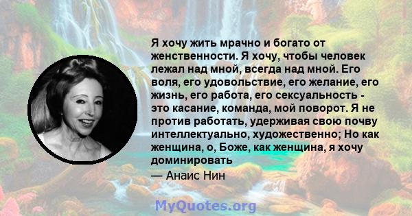 Я хочу жить мрачно и богато от женственности. Я хочу, чтобы человек лежал над мной, всегда над мной. Его воля, его удовольствие, его желание, его жизнь, его работа, его сексуальность - это касание, команда, мой поворот. 