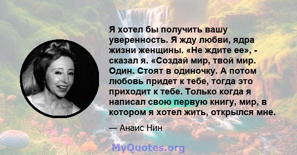 Я хотел бы получить вашу уверенность. Я жду любви, ядра жизни женщины. «Не ждите ее», - сказал я. «Создай мир, твой мир. Один. Стоят в одиночку. А потом любовь придет к тебе, тогда это приходит к тебе. Только когда я