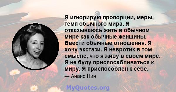 Я игнорирую пропорции, меры, темп обычного мира. Я отказываюсь жить в обычном мире как обычные женщины. Ввести обычные отношения. Я хочу экстази. Я невротик в том смысле, что я живу в своем мире. Я не буду