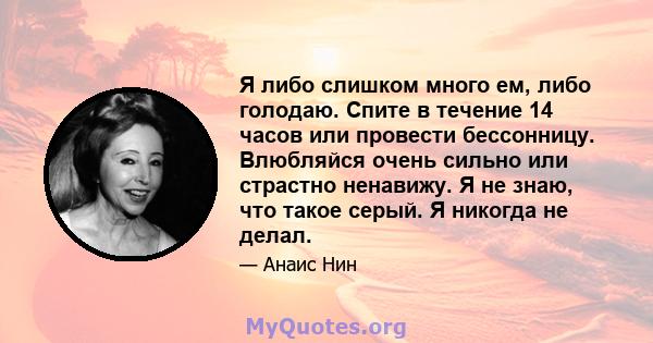 Я либо слишком много ем, либо голодаю. Спите в течение 14 часов или провести бессонницу. Влюбляйся очень сильно или страстно ненавижу. Я не знаю, что такое серый. Я никогда не делал.