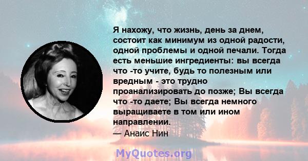 Я нахожу, что жизнь, день за днем, состоит как минимум из одной радости, одной проблемы и одной печали. Тогда есть меньшие ингредиенты: вы всегда что -то учите, будь то полезным или вредным - это трудно проанализировать 