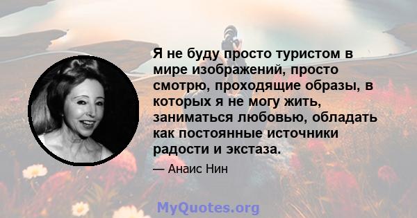 Я не буду просто туристом в мире изображений, просто смотрю, проходящие образы, в которых я не могу жить, заниматься любовью, обладать как постоянные источники радости и экстаза.