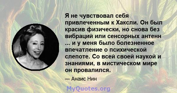 Я не чувствовал себя привлеченным к Хаксли. Он был красив физически, но снова без вибраций или сенсорных антенн ... и у меня было болезненное впечатление о психической слепоте. Со всей своей наукой и знаниями, в