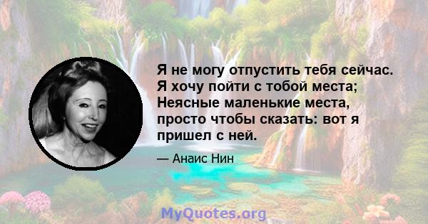 Я не могу отпустить тебя сейчас. Я хочу пойти с тобой места; Неясные маленькие места, просто чтобы сказать: вот я пришел с ней.