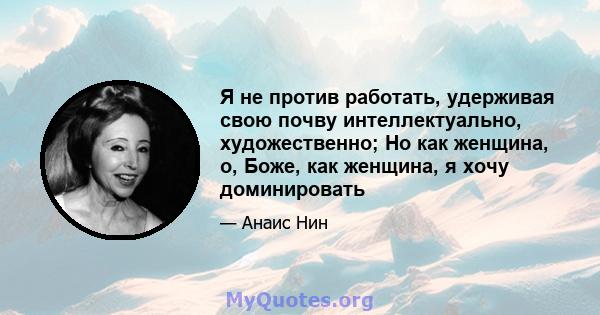 Я не против работать, удерживая свою почву интеллектуально, художественно; Но как женщина, о, Боже, как женщина, я хочу доминировать