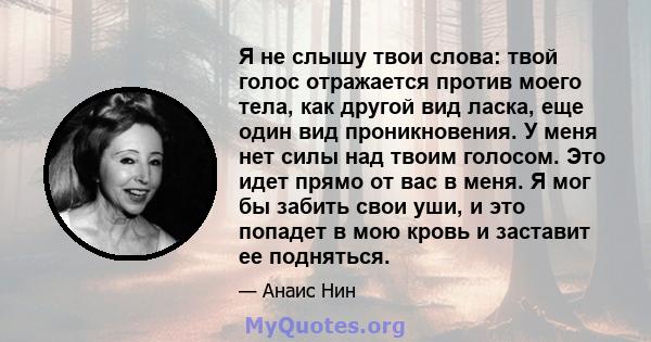 Я не слышу твои слова: твой голос отражается против моего тела, как другой вид ласка, еще один вид проникновения. У меня нет силы над твоим голосом. Это идет прямо от вас в меня. Я мог бы забить свои уши, и это попадет