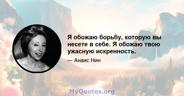 Я обожаю борьбу, которую вы несете в себе. Я обожаю твою ужасную искренность.