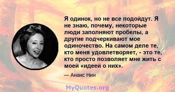 Я одинок, но не все подойдут. Я не знаю, почему, некоторые люди заполняют пробелы, а другие подчеркивают мое одиночество. На самом деле те, кто меня удовлетворяет, - это те, кто просто позволяет мне жить с моей «идеей о 