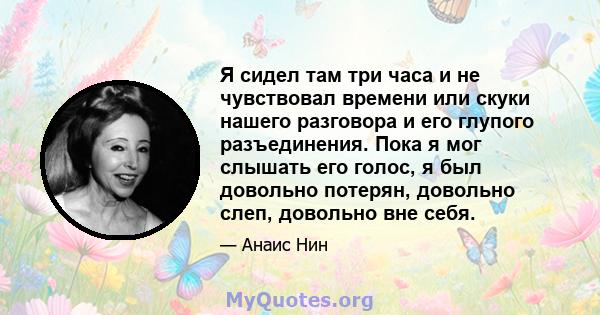 Я сидел там три часа и не чувствовал времени или скуки нашего разговора и его глупого разъединения. Пока я мог слышать его голос, я был довольно потерян, довольно слеп, довольно вне себя.