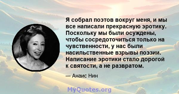 Я собрал поэтов вокруг меня, и мы все написали прекрасную эротику. Поскольку мы были осуждены, чтобы сосредоточиться только на чувственности, у нас были насильственные взрывы поэзии. Написание эротики стало дорогой к