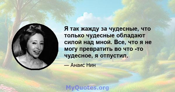 Я так жажду за чудесные, что только чудесные обладают силой над мной. Все, что я не могу превратить во что -то чудесное, я отпустил.