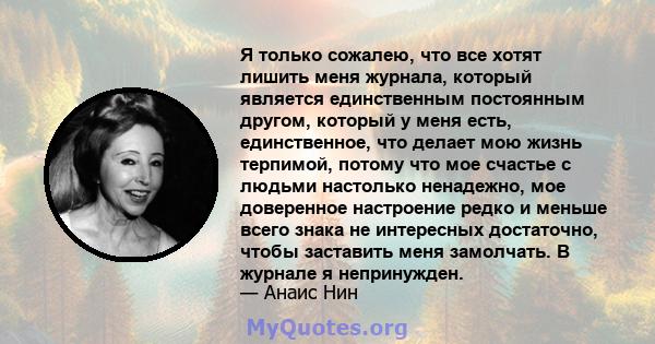 Я только сожалею, что все хотят лишить меня журнала, который является единственным постоянным другом, который у меня есть, единственное, что делает мою жизнь терпимой, потому что мое счастье с людьми настолько