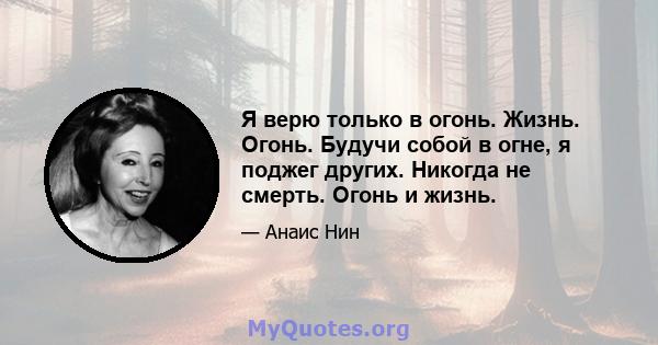 Я верю только в огонь. Жизнь. Огонь. Будучи собой в огне, я поджег других. Никогда не смерть. Огонь и жизнь.