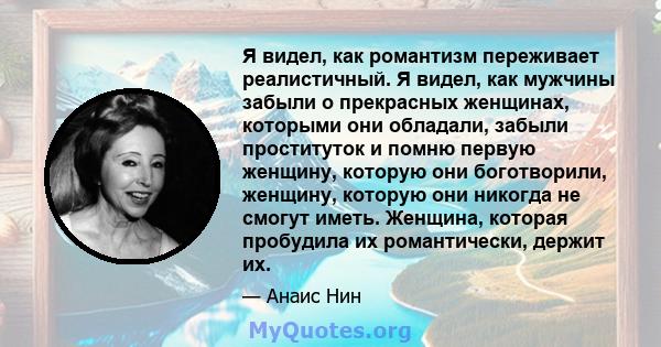 Я видел, как романтизм переживает реалистичный. Я видел, как мужчины забыли о прекрасных женщинах, которыми они обладали, забыли проституток и помню первую женщину, которую они боготворили, женщину, которую они никогда