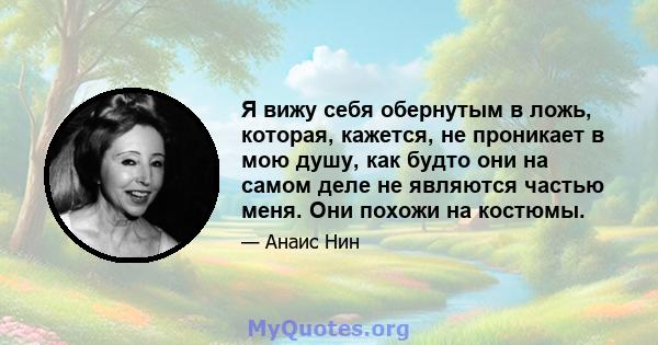 Я вижу себя обернутым в ложь, которая, кажется, не проникает в мою душу, как будто они на самом деле не являются частью меня. Они похожи на костюмы.