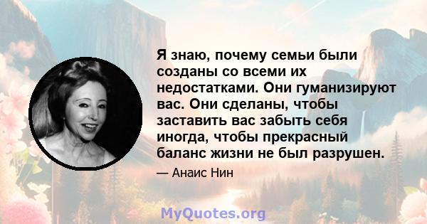 Я знаю, почему семьи были созданы со всеми их недостатками. Они гуманизируют вас. Они сделаны, чтобы заставить вас забыть себя иногда, чтобы прекрасный баланс жизни не был разрушен.