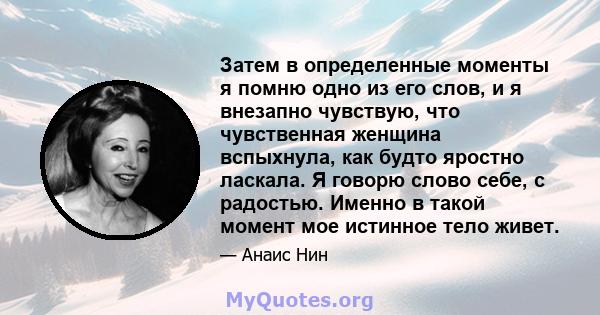 Затем в определенные моменты я помню одно из его слов, и я внезапно чувствую, что чувственная женщина вспыхнула, как будто яростно ласкала. Я говорю слово себе, с радостью. Именно в такой момент мое истинное тело живет.