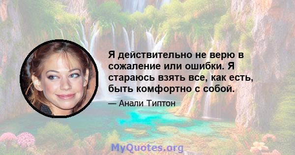 Я действительно не верю в сожаление или ошибки. Я стараюсь взять все, как есть, быть комфортно с собой.