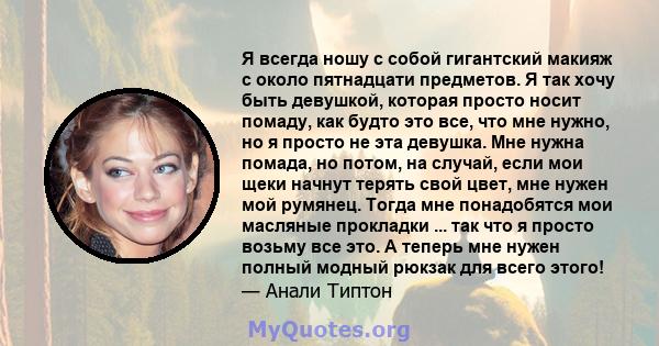 Я всегда ношу с собой гигантский макияж с около пятнадцати предметов. Я так хочу быть девушкой, которая просто носит помаду, как будто это все, что мне нужно, но я просто не эта девушка. Мне нужна помада, но потом, на