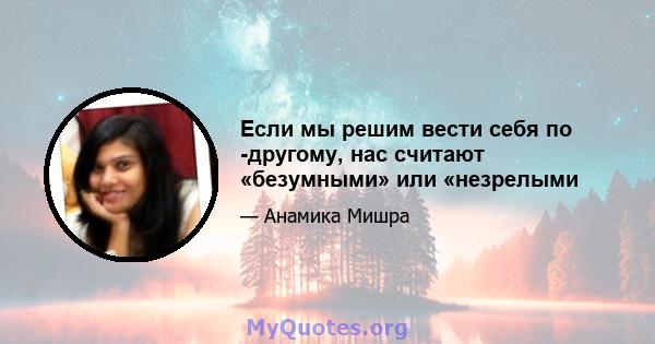 Если мы решим вести себя по -другому, нас считают «безумными» или «незрелыми