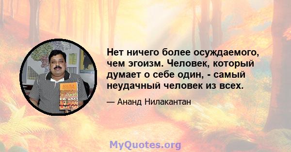 Нет ничего более осуждаемого, чем эгоизм. Человек, который думает о себе один, - самый неудачный человек из всех.