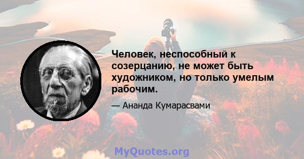 Человек, неспособный к созерцанию, не может быть художником, но только умелым рабочим.