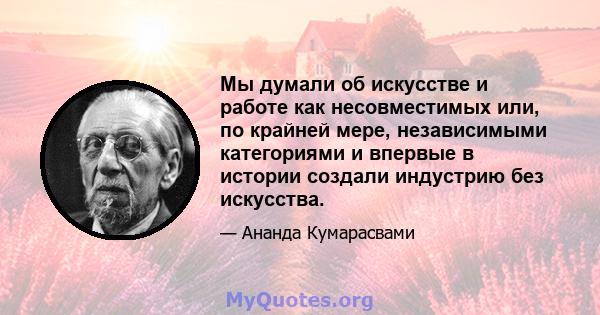 Мы думали об искусстве и работе как несовместимых или, по крайней мере, независимыми категориями и впервые в истории создали индустрию без искусства.