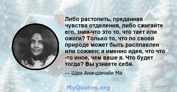 Либо растопить, преданная чувства отделения, либо сжигайте его, зная-что это то, что тает или ожоги? Только то, что по своей природе может быть расплавлен или сожжен; а именно идея, что что -то иное, чем ваше я. Что