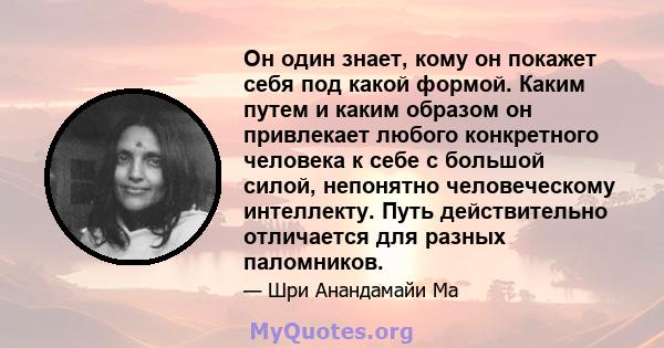 Он один знает, кому он покажет себя под какой формой. Каким путем и каким образом он привлекает любого конкретного человека к себе с большой силой, непонятно человеческому интеллекту. Путь действительно отличается для