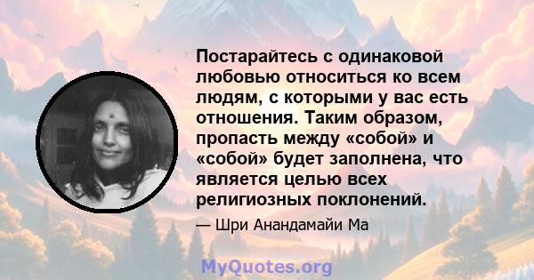 Постарайтесь с одинаковой любовью относиться ко всем людям, с которыми у вас есть отношения. Таким образом, пропасть между «собой» и «собой» будет заполнена, что является целью всех религиозных поклонений.