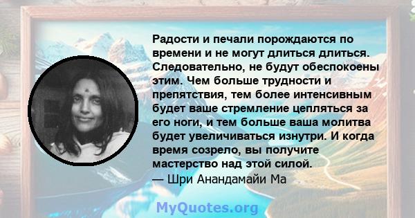 Радости и печали порождаются по времени и не могут длиться длиться. Следовательно, не будут обеспокоены этим. Чем больше трудности и препятствия, тем более интенсивным будет ваше стремление цепляться за его ноги, и тем