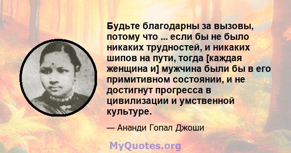 Будьте благодарны за вызовы, потому что ... если бы не было никаких трудностей, и никаких шипов на пути, тогда [каждая женщина и] мужчина были бы в его примитивном состоянии, и не достигнут прогресса в цивилизации и