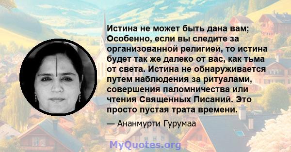 Истина не может быть дана вам; Особенно, если вы следите за организованной религией, то истина будет так же далеко от вас, как тьма от света. Истина не обнаруживается путем наблюдения за ритуалами, совершения