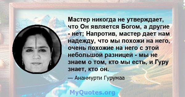 Мастер никогда не утверждает, что Он является Богом, а другие - нет; Напротив, мастер дает нам надежду, что мы похожи на него, очень похожие на него с этой небольшой разницей - мы не знаем о том, кто мы есть, и Гуру